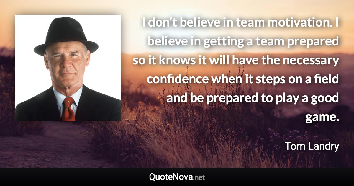 I don’t believe in team motivation. I believe in getting a team prepared so it knows it will have the necessary confidence when it steps on a field and be prepared to play a good game. - Tom Landry quote