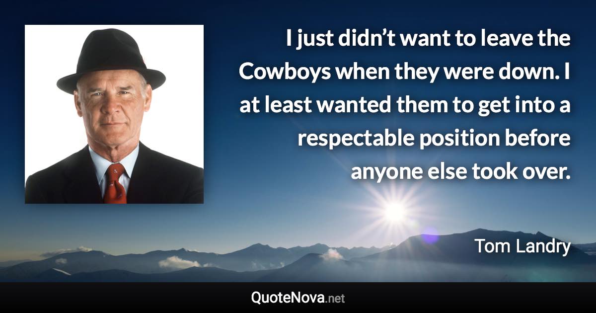 I just didn’t want to leave the Cowboys when they were down. I at least wanted them to get into a respectable position before anyone else took over. - Tom Landry quote