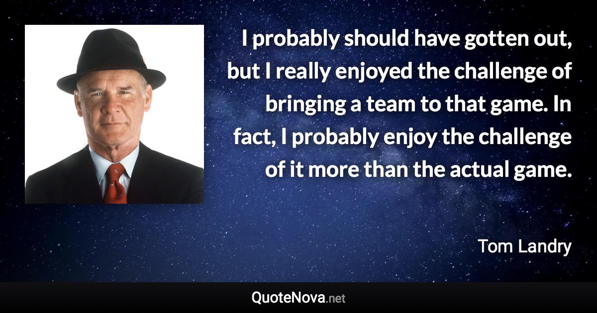 I probably should have gotten out, but I really enjoyed the challenge of bringing a team to that game. In fact, I probably enjoy the challenge of it more than the actual game. - Tom Landry quote