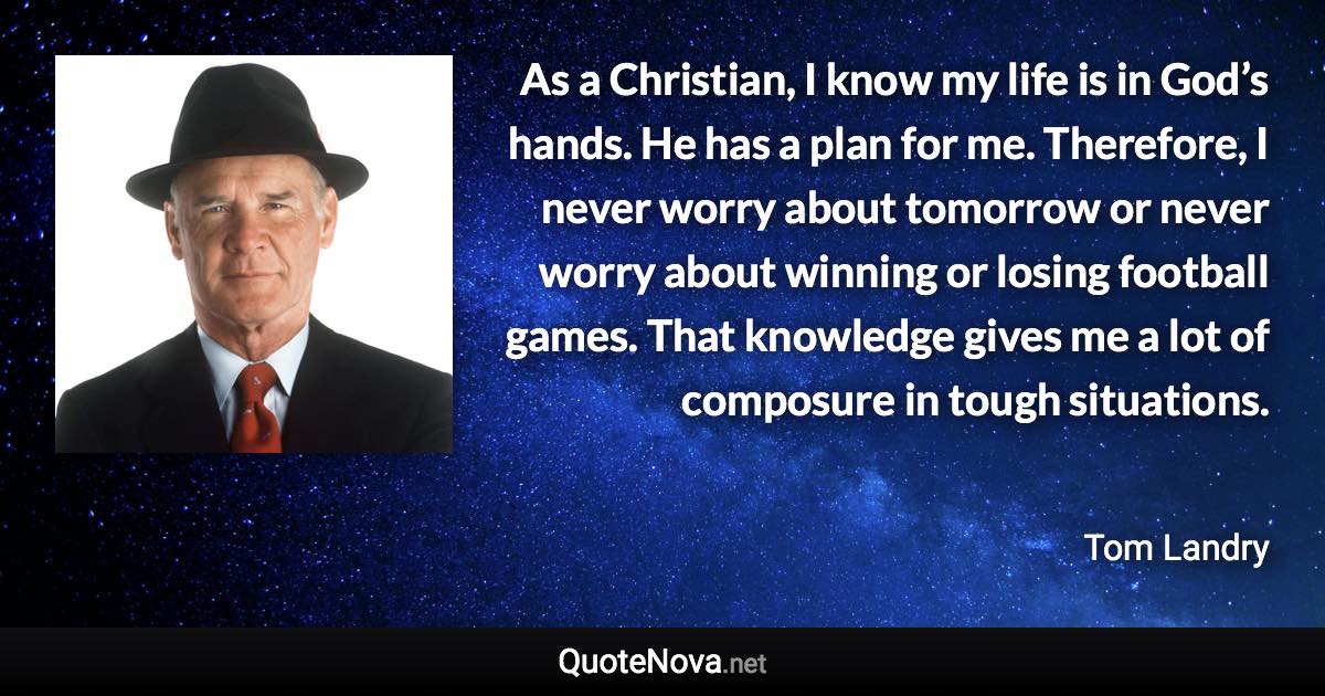As a Christian, I know my life is in God’s hands. He has a plan for me. Therefore, I never worry about tomorrow or never worry about winning or losing football games. That knowledge gives me a lot of composure in tough situations. - Tom Landry quote