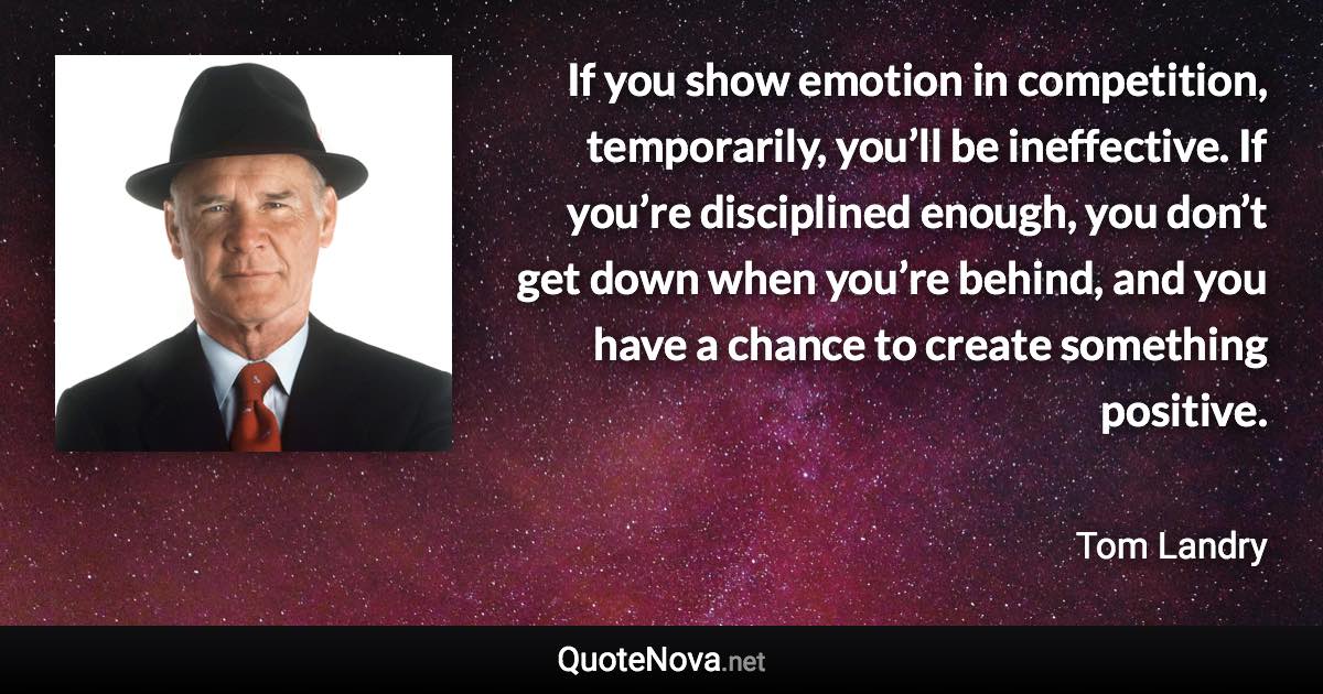 If you show emotion in competition, temporarily, you’ll be ineffective. If you’re disciplined enough, you don’t get down when you’re behind, and you have a chance to create something positive. - Tom Landry quote