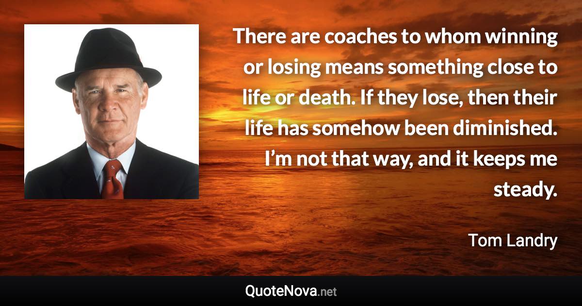 There are coaches to whom winning or losing means something close to life or death. If they lose, then their life has somehow been diminished. I’m not that way, and it keeps me steady. - Tom Landry quote