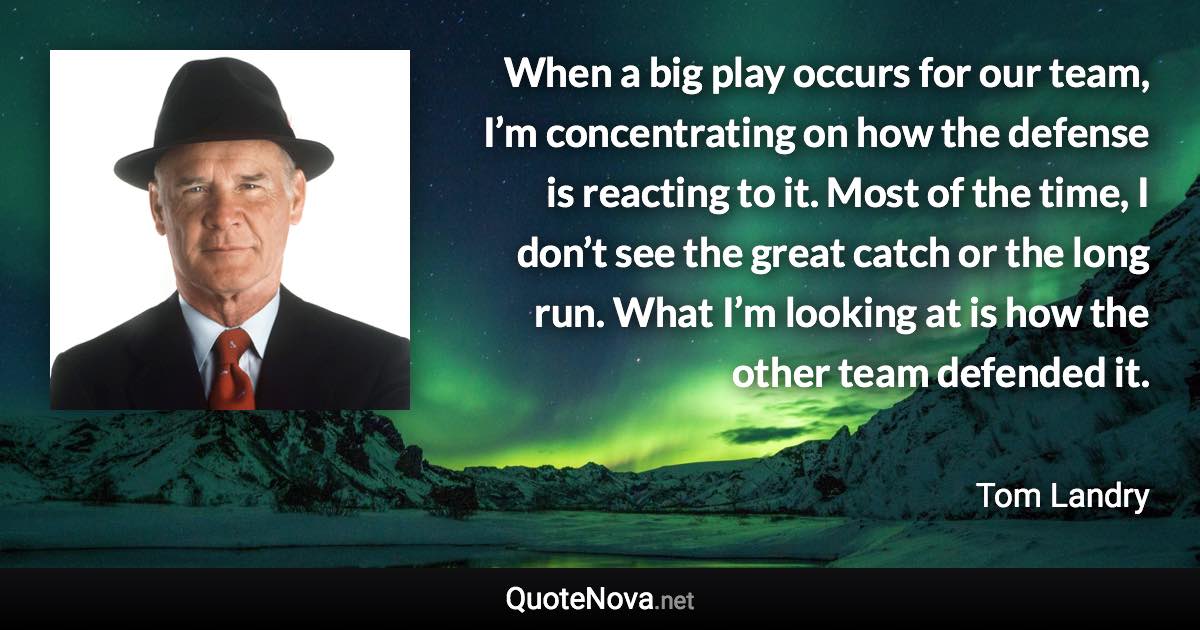 When a big play occurs for our team, I’m concentrating on how the defense is reacting to it. Most of the time, I don’t see the great catch or the long run. What I’m looking at is how the other team defended it. - Tom Landry quote