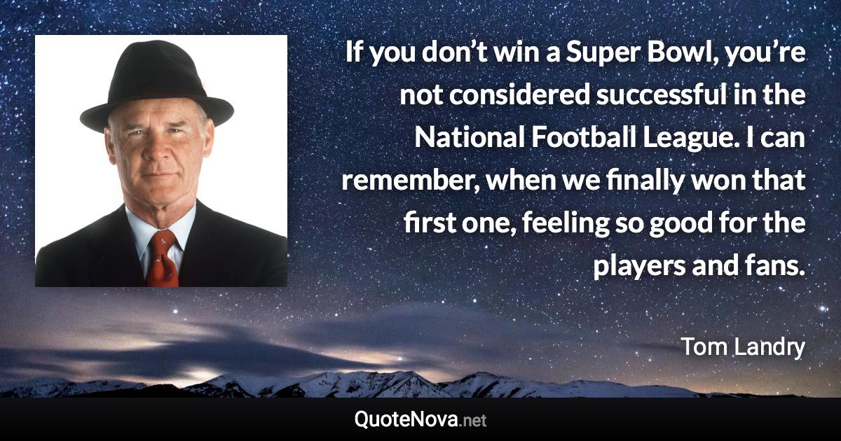 If you don’t win a Super Bowl, you’re not considered successful in the National Football League. I can remember, when we finally won that first one, feeling so good for the players and fans. - Tom Landry quote