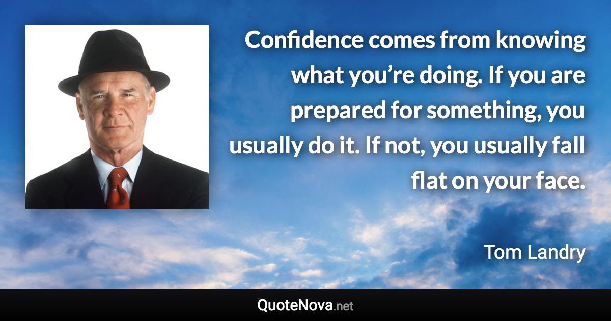 Confidence comes from knowing what you’re doing. If you are prepared for something, you usually do it. If not, you usually fall flat on your face. - Tom Landry quote