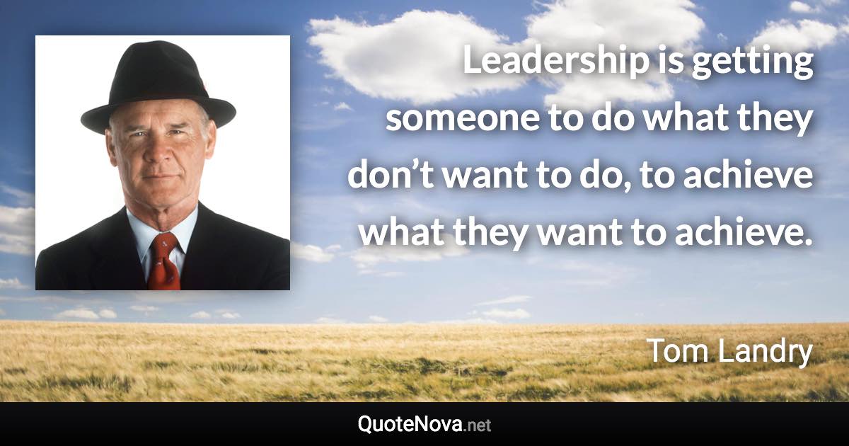 Leadership is getting someone to do what they don’t want to do, to achieve what they want to achieve. - Tom Landry quote
