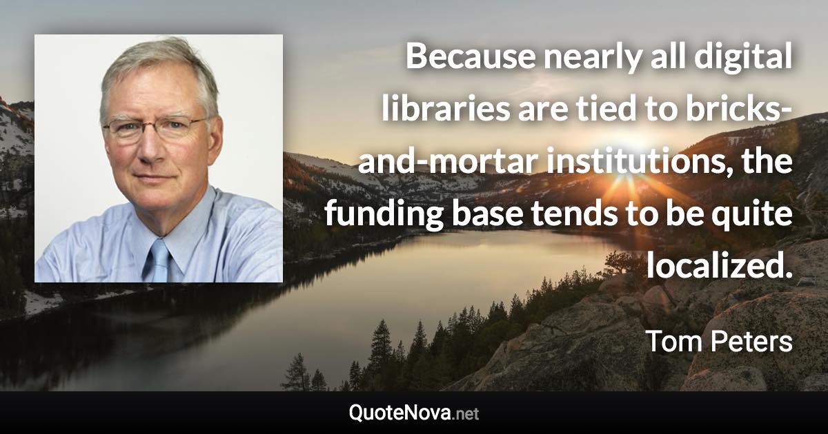 Because nearly all digital libraries are tied to bricks-and-mortar institutions, the funding base tends to be quite localized. - Tom Peters quote