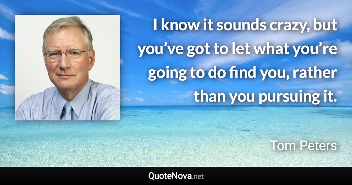 I know it sounds crazy, but you’ve got to let what you’re going to do find you, rather than you pursuing it. - Tom Peters quote