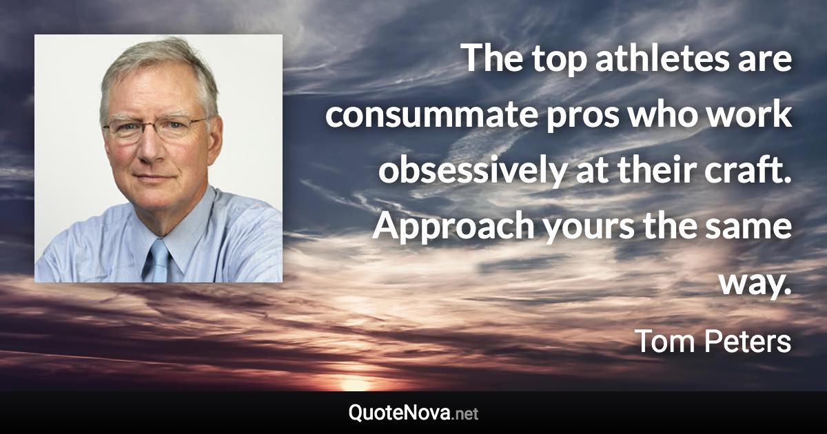 The top athletes are consummate pros who work obsessively at their craft. Approach yours the same way. - Tom Peters quote