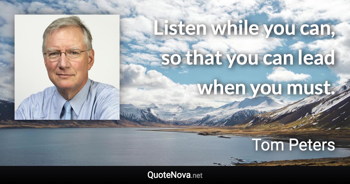 Listen while you can, so that you can lead when you must. - Tom Peters quote