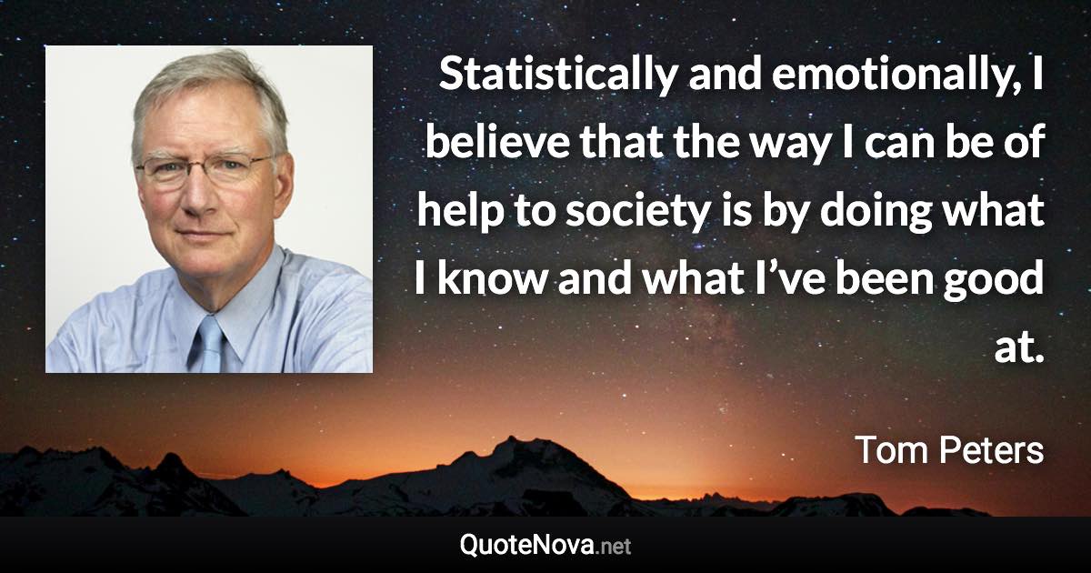 Statistically and emotionally, I believe that the way I can be of help to society is by doing what I know and what I’ve been good at. - Tom Peters quote