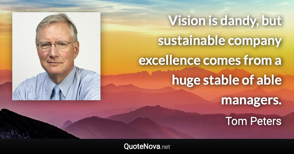 Vision is dandy, but sustainable company excellence comes from a huge stable of able managers. - Tom Peters quote