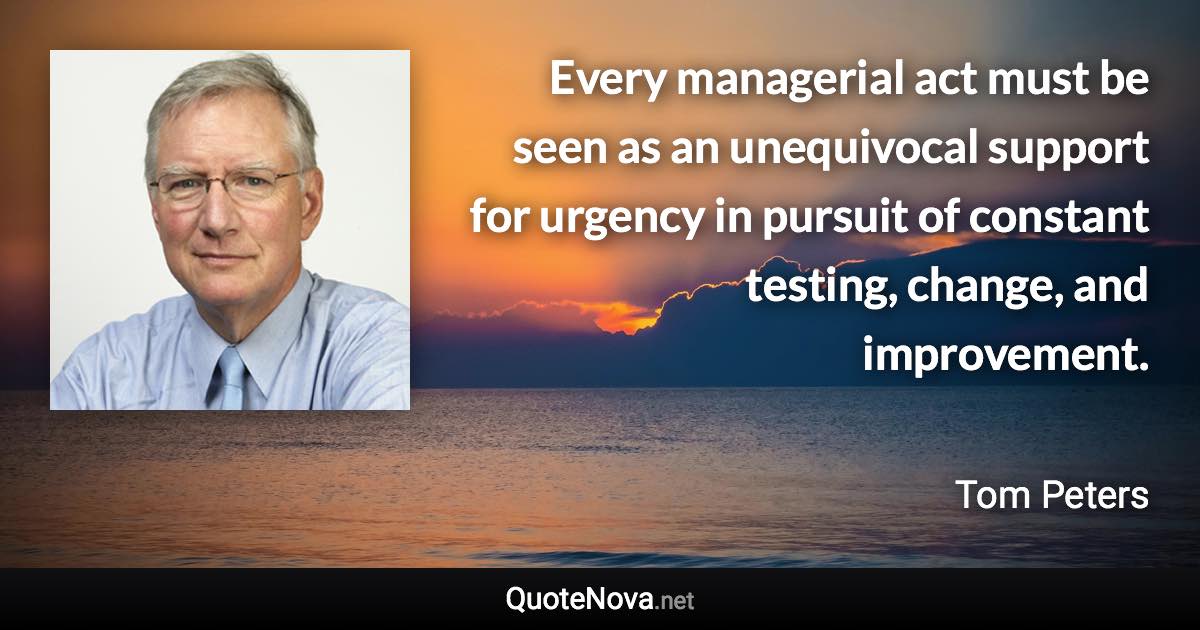 Every managerial act must be seen as an unequivocal support for urgency in pursuit of constant testing, change, and improvement. - Tom Peters quote