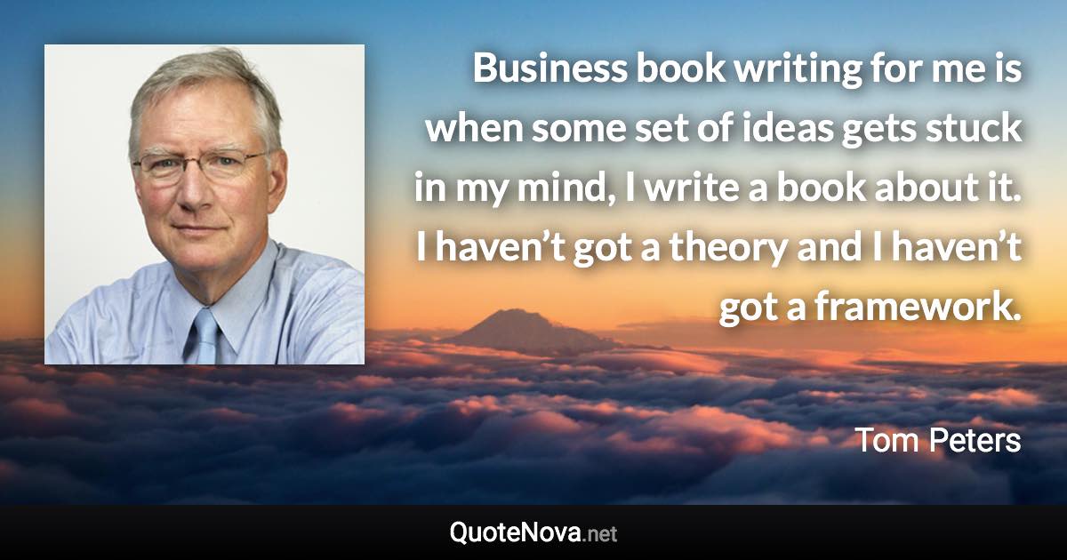 Business book writing for me is when some set of ideas gets stuck in my mind, I write a book about it. I haven’t got a theory and I haven’t got a framework. - Tom Peters quote