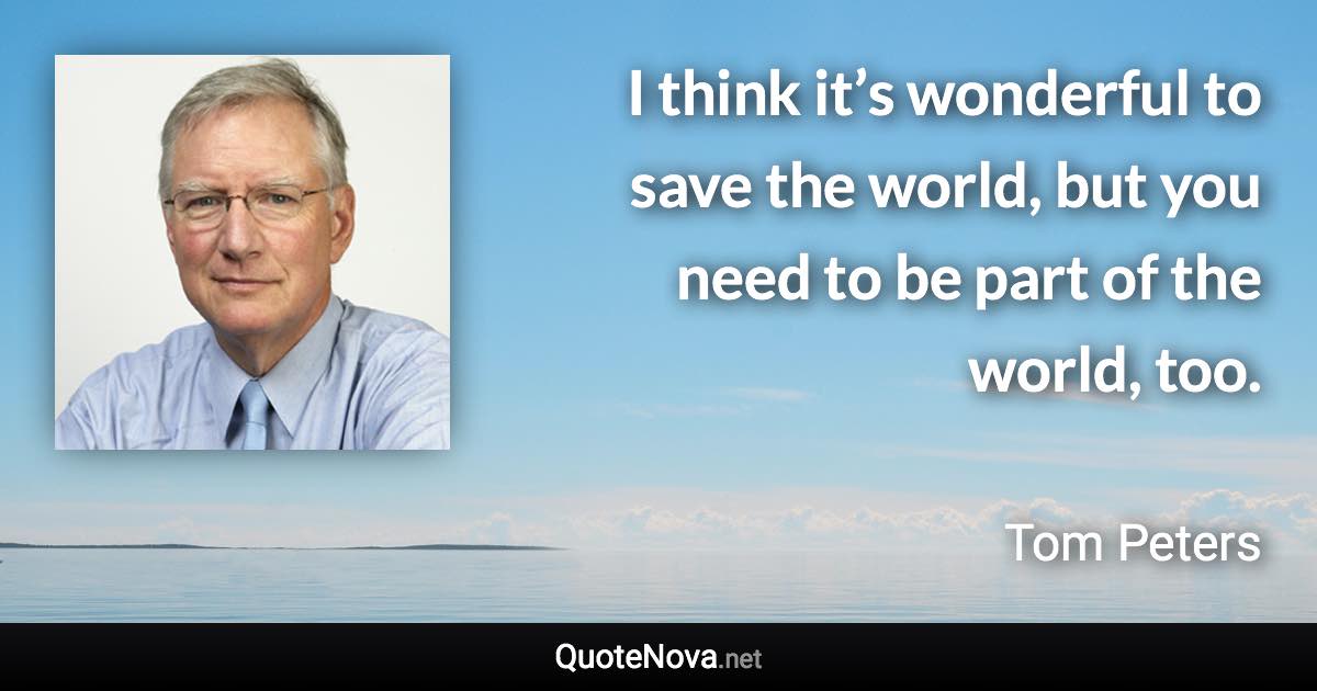 I think it’s wonderful to save the world, but you need to be part of the world, too. - Tom Peters quote