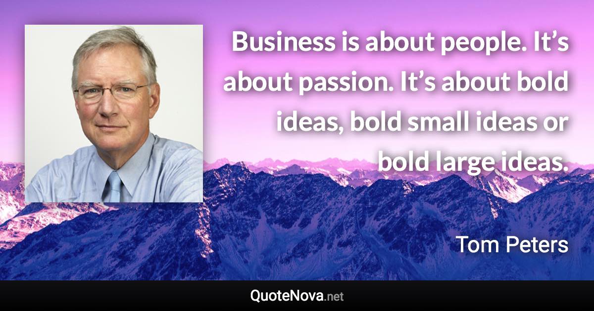 Business is about people. It’s about passion. It’s about bold ideas, bold small ideas or bold large ideas. - Tom Peters quote