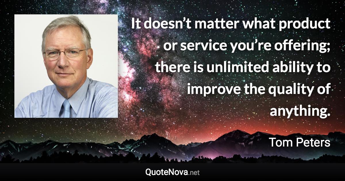 It doesn’t matter what product or service you’re offering; there is unlimited ability to improve the quality of anything. - Tom Peters quote