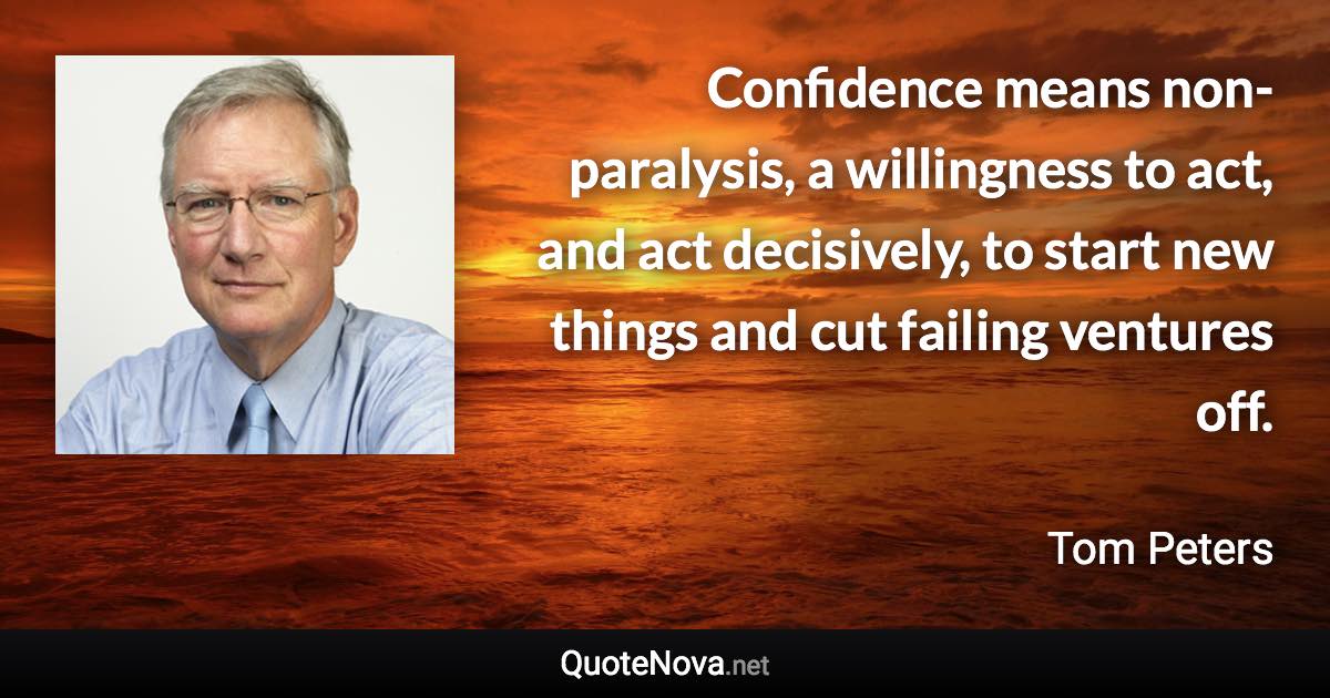 Confidence means non-paralysis, a willingness to act, and act decisively, to start new things and cut failing ventures off. - Tom Peters quote