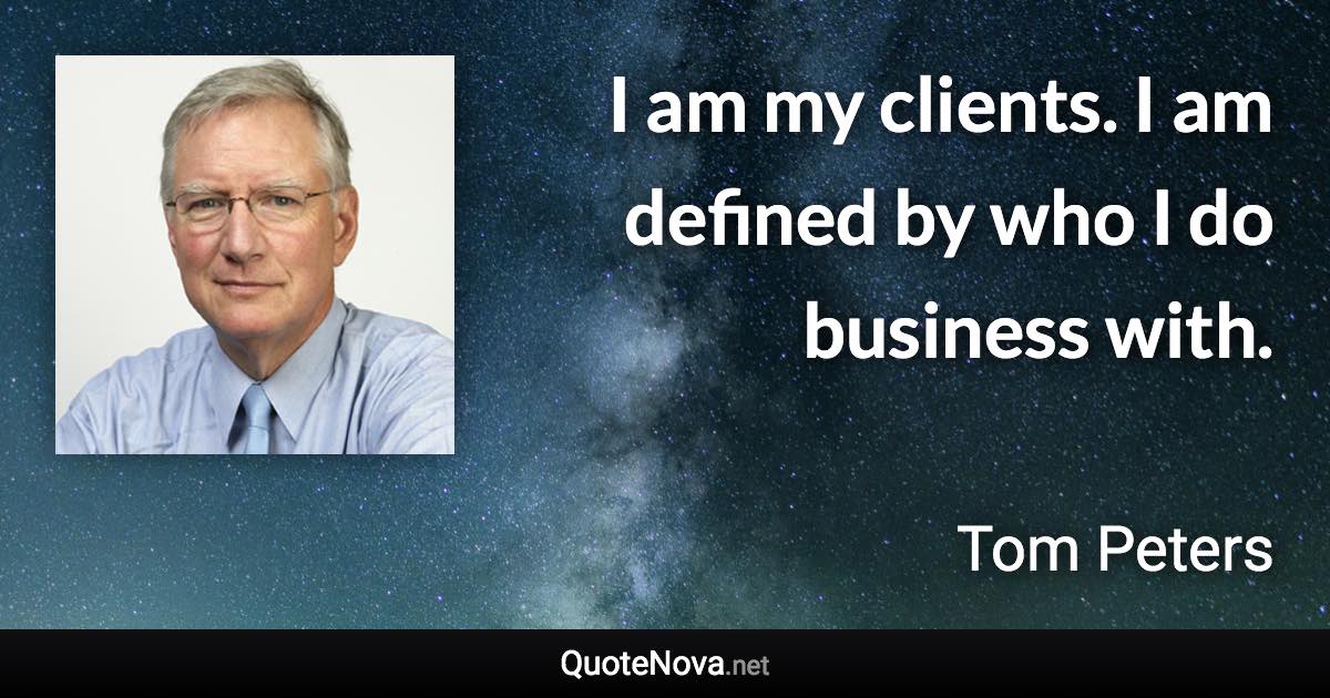 I am my clients. I am defined by who I do business with. - Tom Peters quote