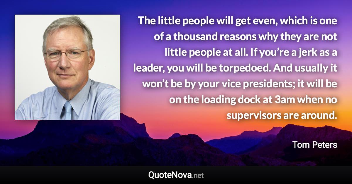 The little people will get even, which is one of a thousand reasons why they are not little people at all. If you’re a jerk as a leader, you will be torpedoed. And usually it won’t be by your vice presidents; it will be on the loading dock at 3am when no supervisors are around. - Tom Peters quote