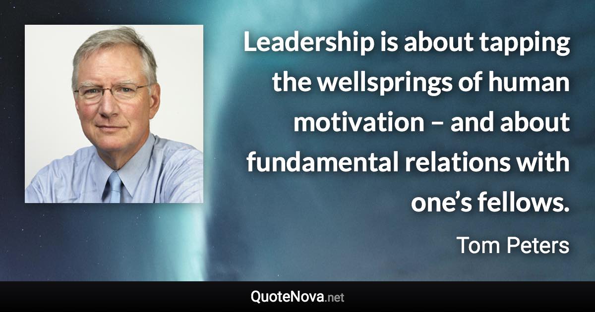 Leadership is about tapping the wellsprings of human motivation – and about fundamental relations with one’s fellows. - Tom Peters quote