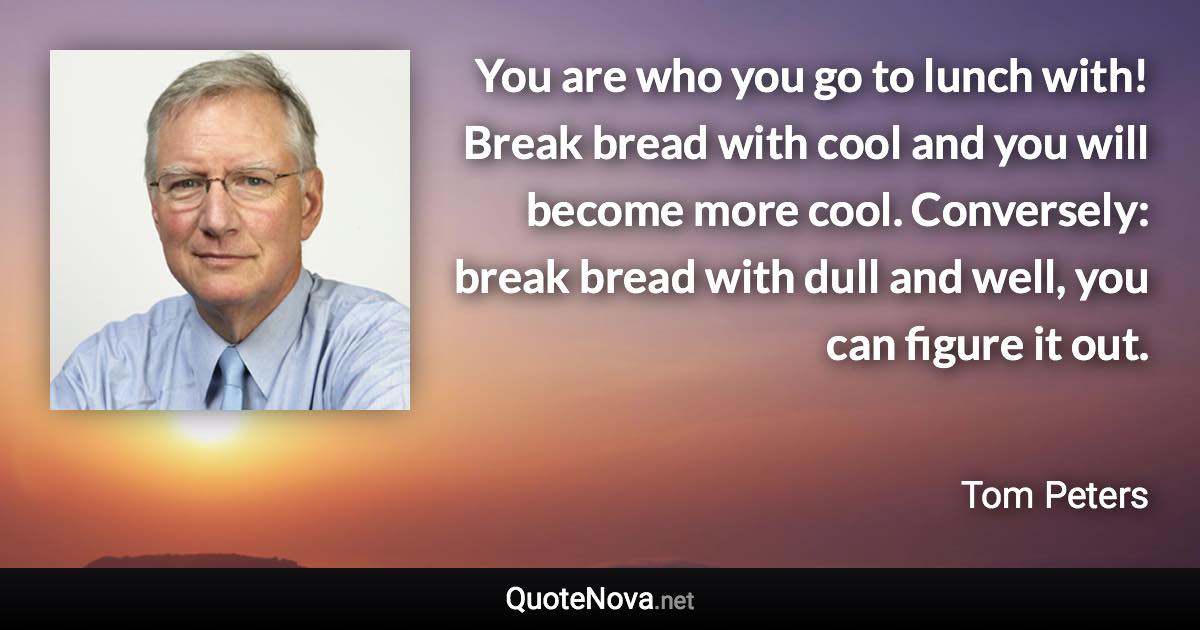 You are who you go to lunch with! Break bread with cool and you will become more cool. Conversely: break bread with dull and well, you can figure it out. - Tom Peters quote