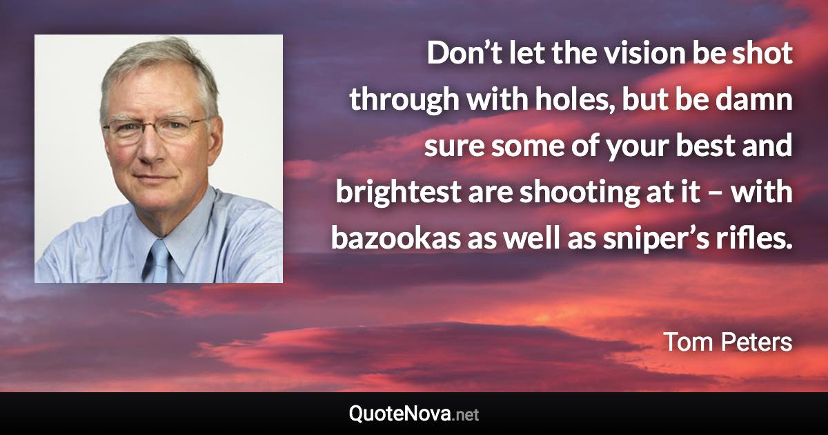 Don’t let the vision be shot through with holes, but be damn sure some of your best and brightest are shooting at it – with bazookas as well as sniper’s rifles. - Tom Peters quote