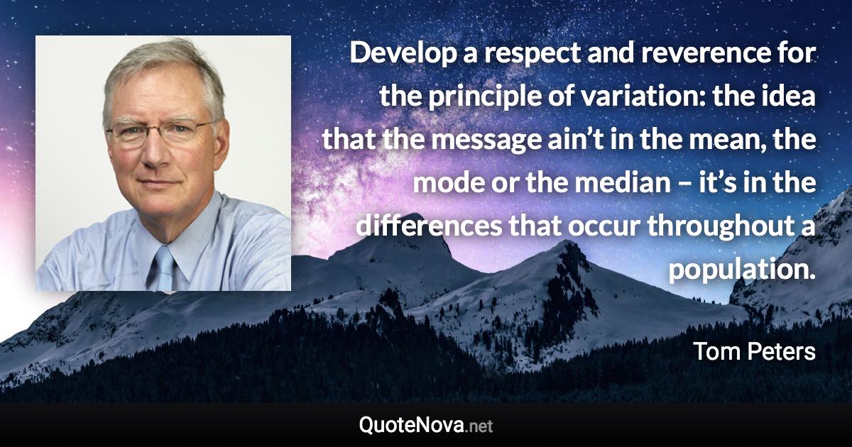 Develop a respect and reverence for the principle of variation: the idea that the message ain’t in the mean, the mode or the median – it’s in the differences that occur throughout a population. - Tom Peters quote