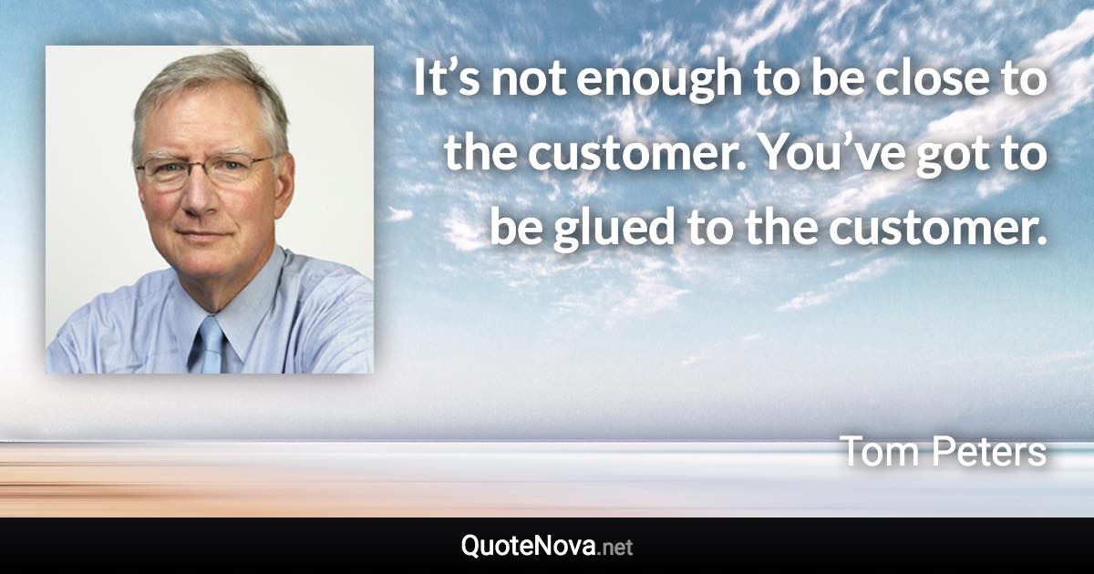 It’s not enough to be close to the customer. You’ve got to be glued to the customer. - Tom Peters quote