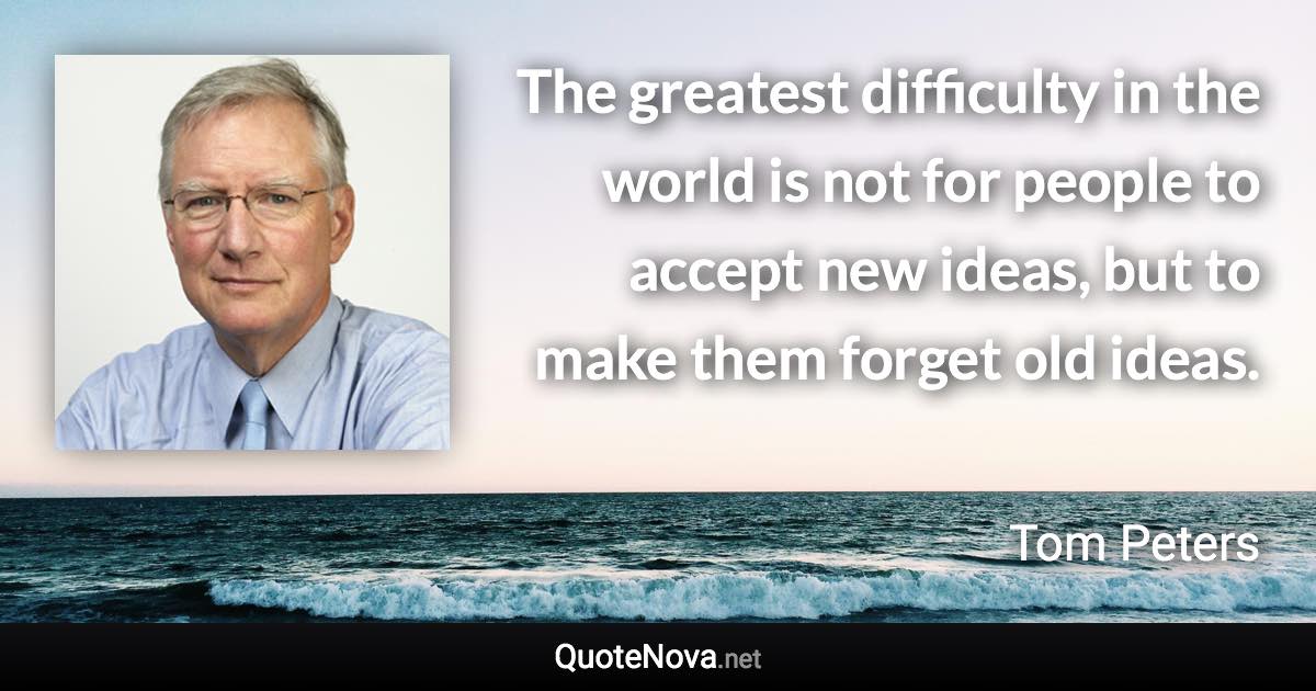 The greatest difficulty in the world is not for people to accept new ideas, but to make them forget old ideas. - Tom Peters quote