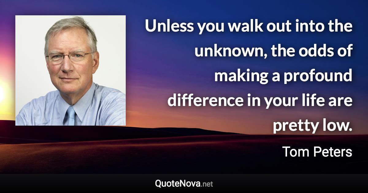 Unless you walk out into the unknown, the odds of making a profound difference in your life are pretty low. - Tom Peters quote