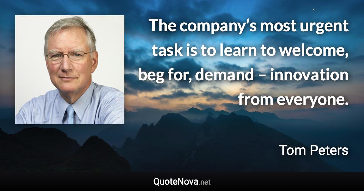 The company’s most urgent task is to learn to welcome, beg for, demand – innovation from everyone. - Tom Peters quote