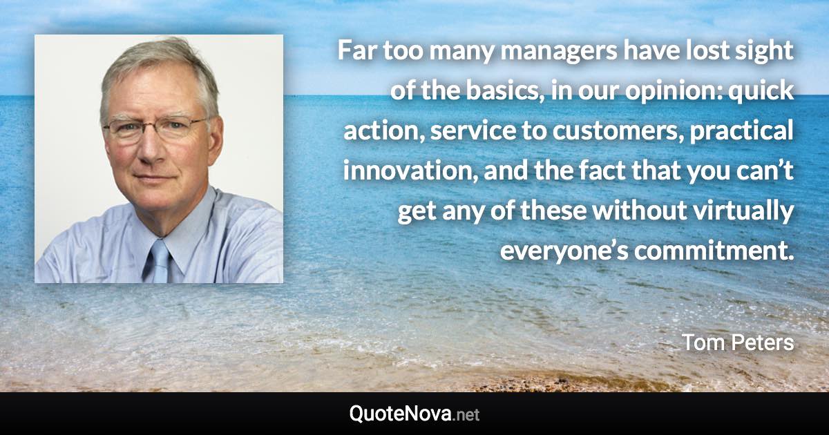 Far too many managers have lost sight of the basics, in our opinion: quick action, service to customers, practical innovation, and the fact that you can’t get any of these without virtually everyone’s commitment. - Tom Peters quote