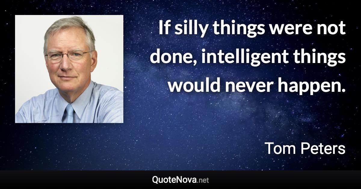 If silly things were not done, intelligent things would never happen. - Tom Peters quote