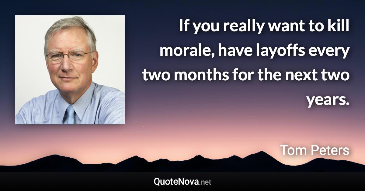 If you really want to kill morale, have layoffs every two months for the next two years. - Tom Peters quote