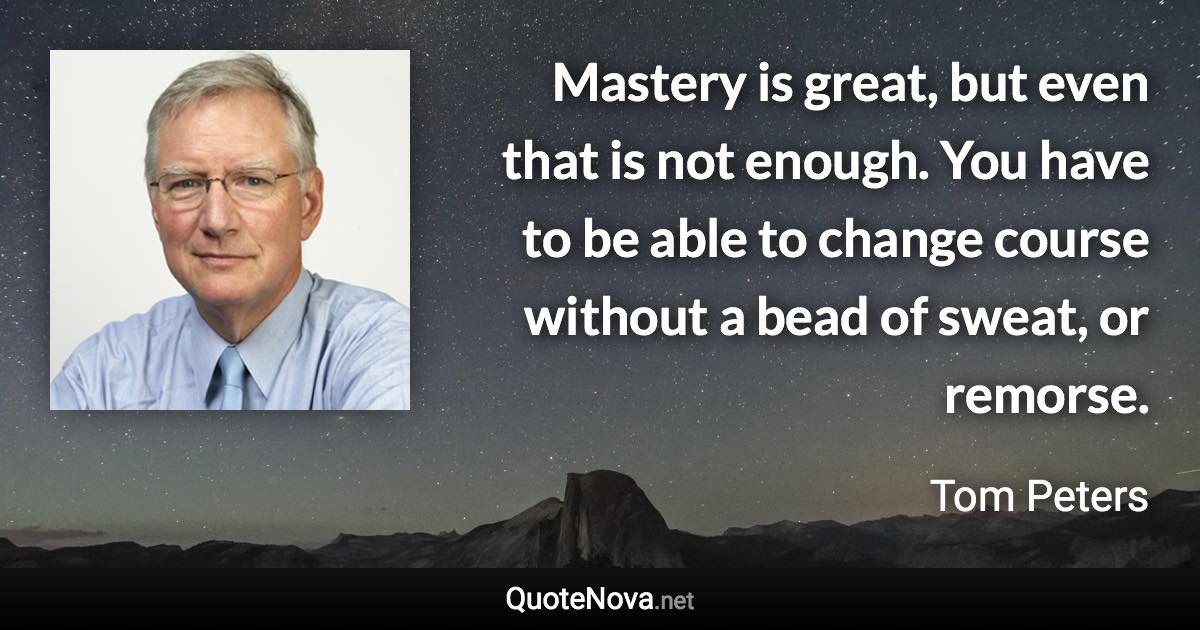 Mastery is great, but even that is not enough. You have to be able to change course without a bead of sweat, or remorse. - Tom Peters quote