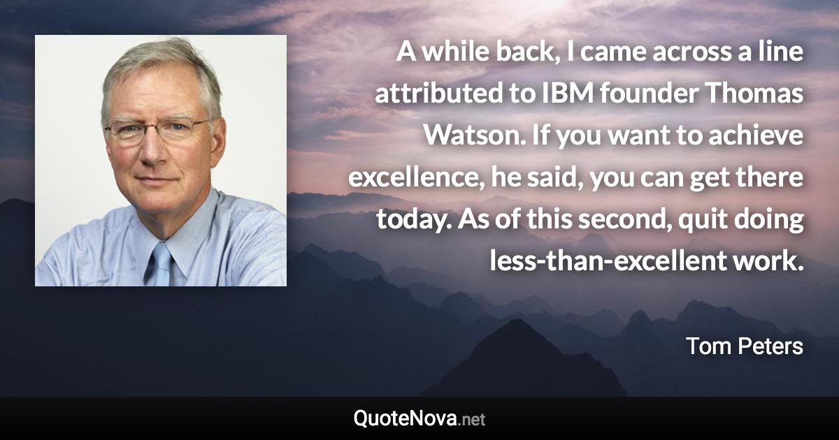 A while back, I came across a line attributed to IBM founder Thomas Watson. If you want to achieve excellence, he said, you can get there today. As of this second, quit doing less-than-excellent work. - Tom Peters quote