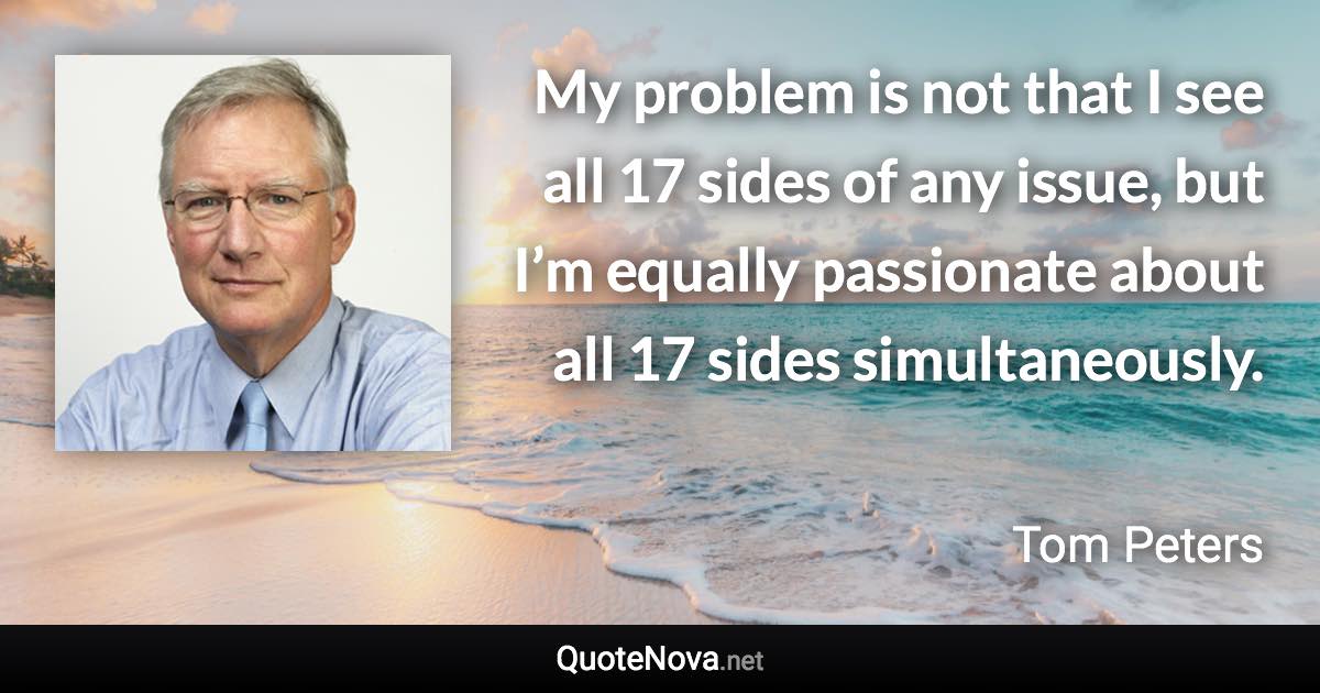 My problem is not that I see all 17 sides of any issue, but I’m equally passionate about all 17 sides simultaneously. - Tom Peters quote