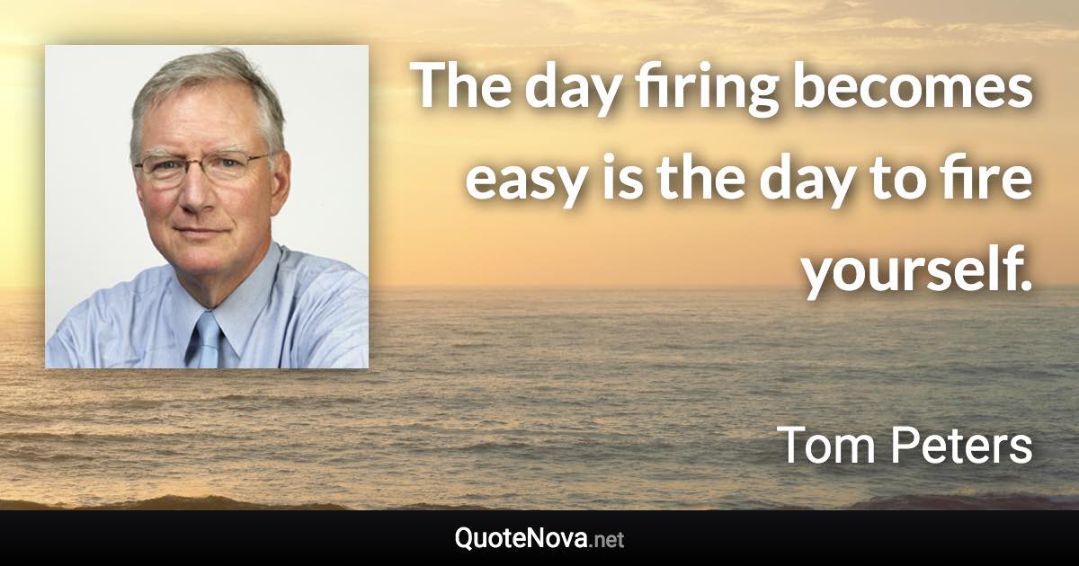 The day firing becomes easy is the day to fire yourself. - Tom Peters quote