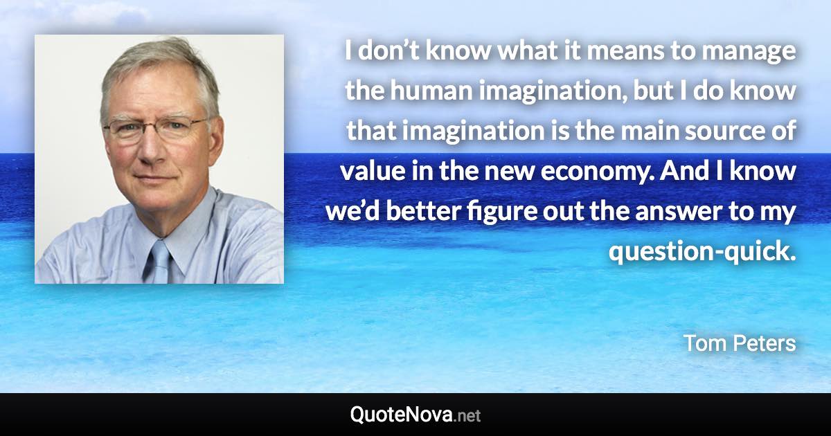 I don’t know what it means to manage the human imagination, but I do know that imagination is the main source of value in the new economy. And I know we’d better figure out the answer to my question-quick. - Tom Peters quote