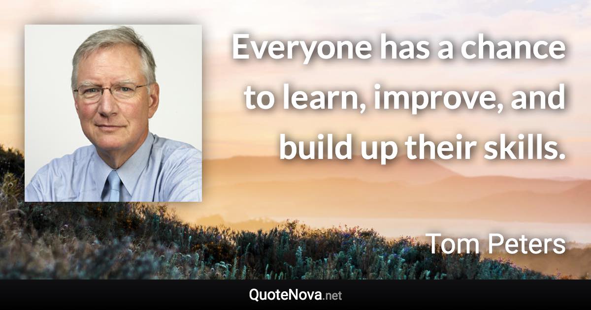 Everyone has a chance to learn, improve, and build up their skills. - Tom Peters quote