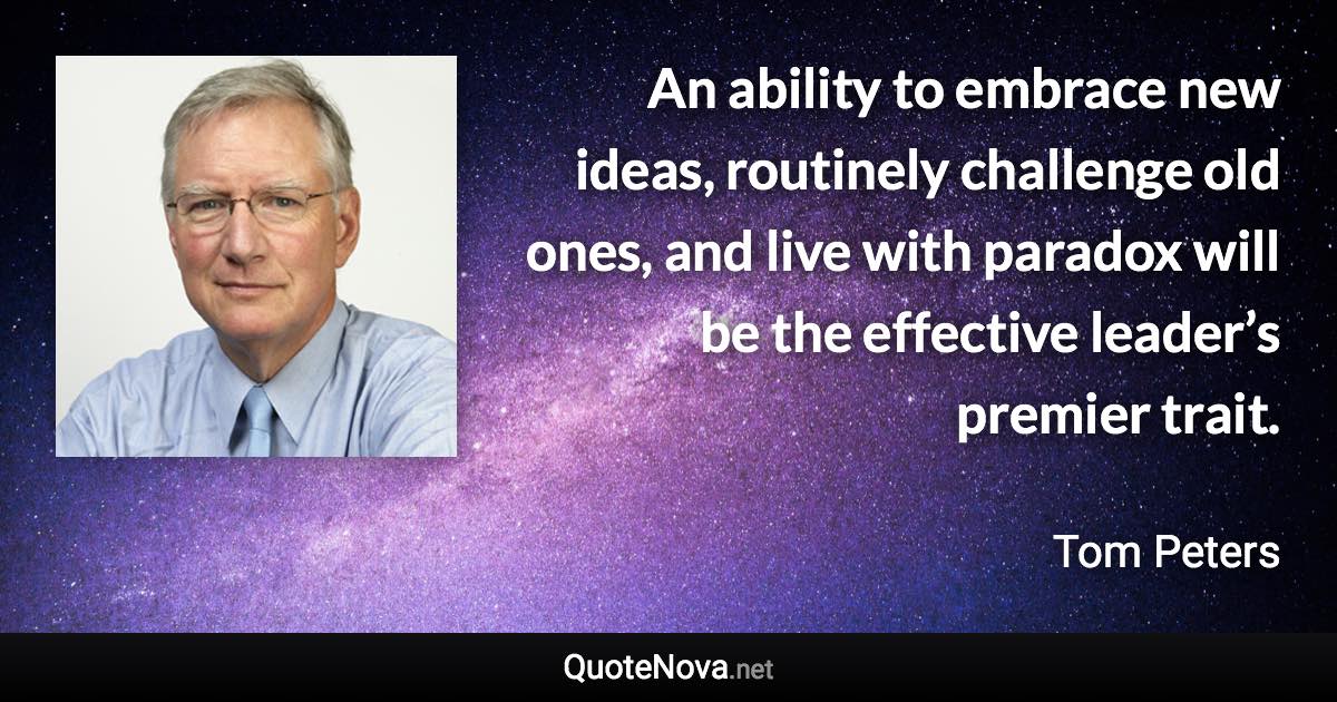 An ability to embrace new ideas, routinely challenge old ones, and live with paradox will be the effective leader’s premier trait. - Tom Peters quote