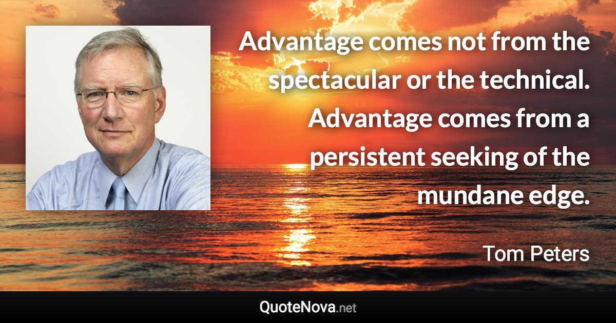 Advantage comes not from the spectacular or the technical. Advantage comes from a persistent seeking of the mundane edge. - Tom Peters quote