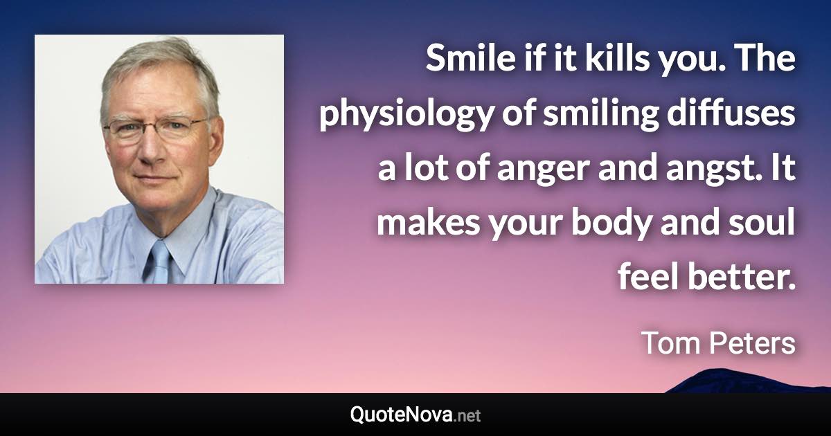 Smile if it kills you. The physiology of smiling diffuses a lot of anger and angst. It makes your body and soul feel better. - Tom Peters quote