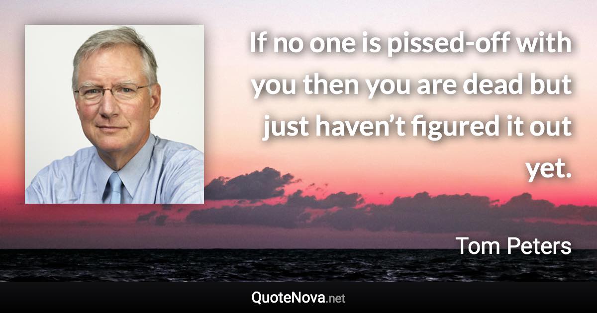 If no one is pissed-off with you then you are dead but just haven’t figured it out yet. - Tom Peters quote