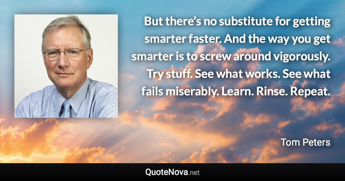 But there’s no substitute for getting smarter faster. And the way you get smarter is to screw around vigorously. Try stuff. See what works. See what fails miserably. Learn. Rinse. Repeat. - Tom Peters quote