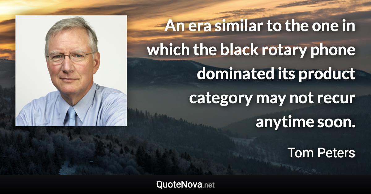 An era similar to the one in which the black rotary phone dominated its product category may not recur anytime soon. - Tom Peters quote