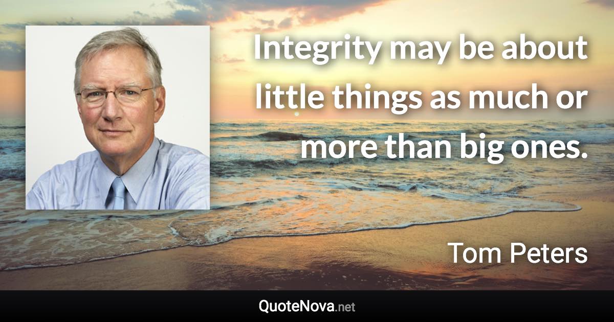 Integrity may be about little things as much or more than big ones. - Tom Peters quote