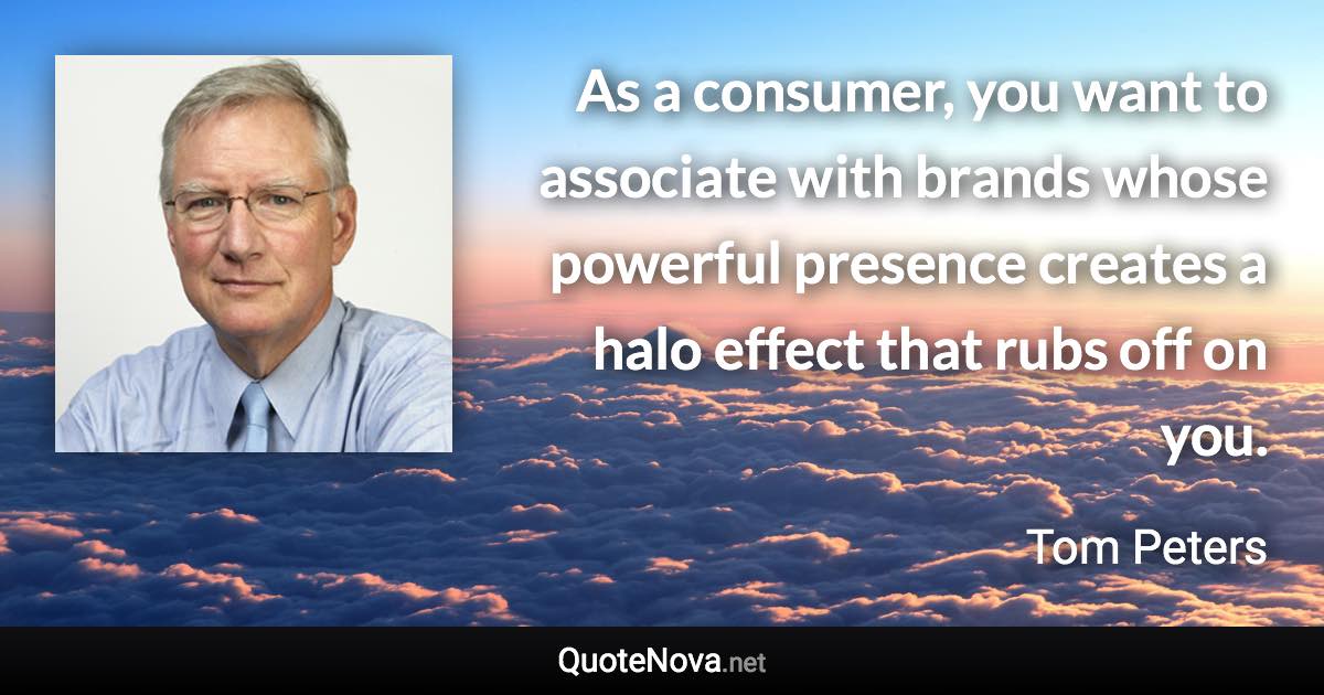 As a consumer, you want to associate with brands whose powerful presence creates a halo effect that rubs off on you. - Tom Peters quote