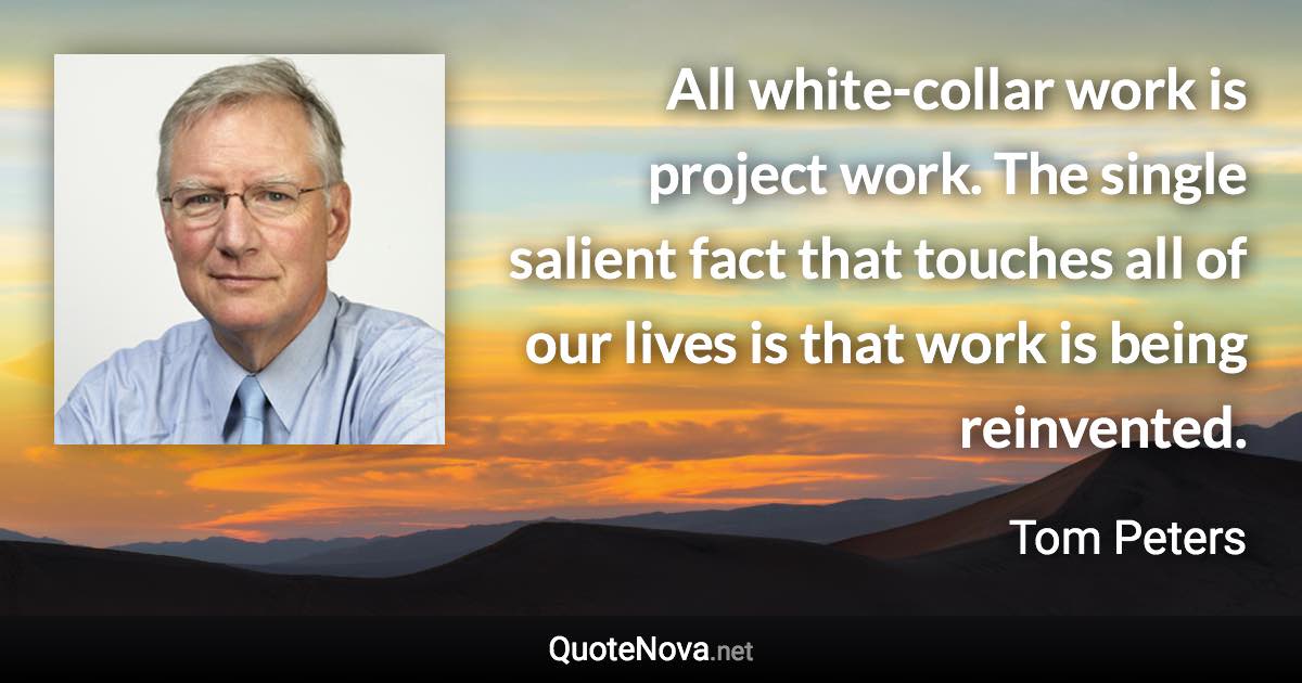 All white-collar work is project work. The single salient fact that touches all of our lives is that work is being reinvented. - Tom Peters quote